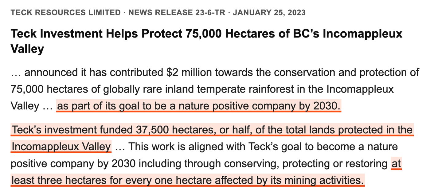 Teck Resources news release, January 25, 2023: Teck Investment Helps Protect 75,000 Hectares of BC's Incomappleux Valley. Highlighted: as part of its goal to be a nature positive company by 2030. Highlighted: Teck's investment funded 37,500 hectares, or half, of the total lands protected in the Incomappleux Valley. Highlighted: at least three hectares for every one hectare affected by its mining activities.