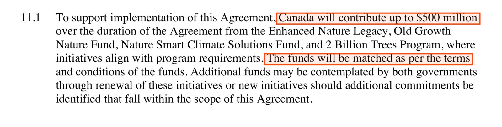 Clause 11.1: To support implementation of this Agreement, Canada will contribute up to $500 million over the duration of the Agreement from the Enhanced Nature Legacy, Old Growth Nature Fund, Nature Smart Climate Solutions Fund, and 2 Billion Trees Program, where initiatives align with program requirements. The funds will be matched as per the terms and conditions of the funds. The first and last phrases are boxed.